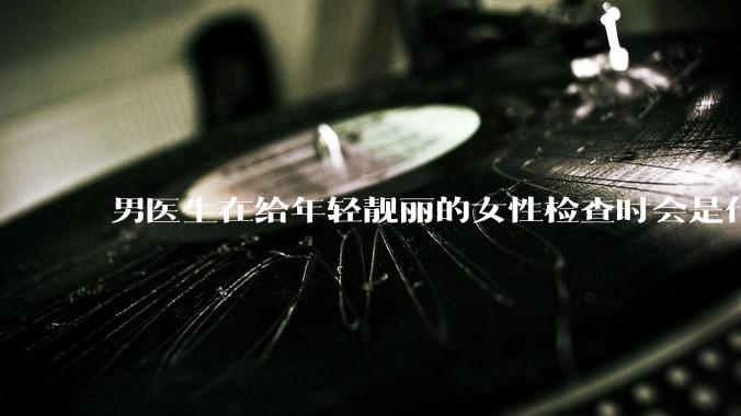 男医生在给年轻靓丽的女性检查时会是什么心态？