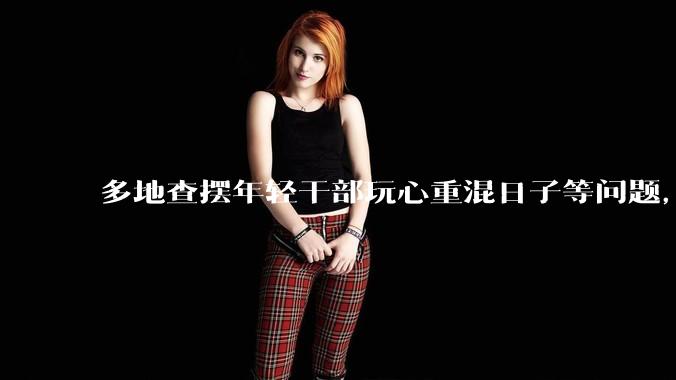 多地查摆年轻干部玩心重混日子等问题，如何看待此事？是否能推动干部作风建设？