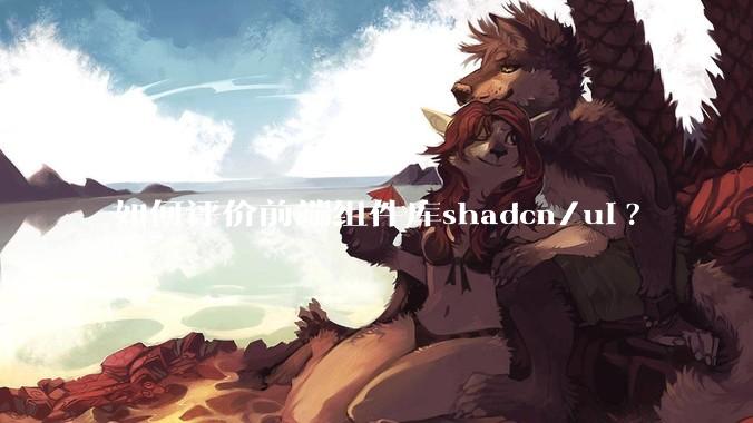 如何评价前端组件库shadcn/ui?