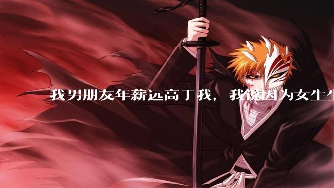 我男朋友年薪远高于我，我说因为女生生理结构需要生娃，生娃这件事情女性需要比男生牺牲更多，我说的对吗？